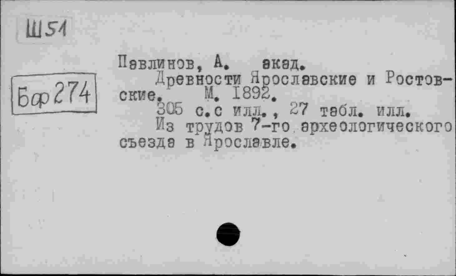 ﻿1US4
6qp<??4
Павлинов, A. акад.
Древности Ярославские и Ростовские. М. 1892.
305 с. с илл., 27 табл. илл.
Из трудов 7-го.археологического съезда в" Ярославле.